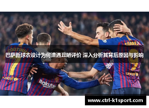 巴萨新球衣设计为何遭遇丑陋评价 深入分析其背后原因与影响