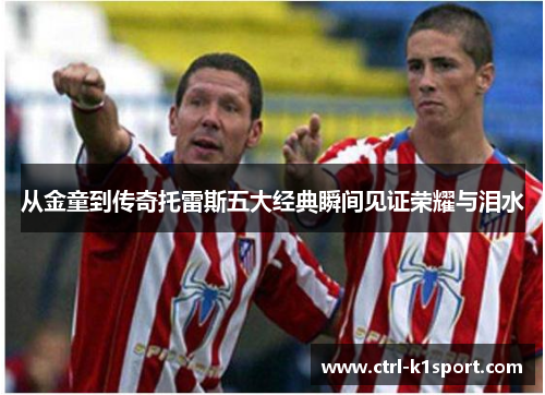 从金童到传奇托雷斯五大经典瞬间见证荣耀与泪水