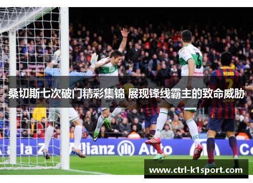 桑切斯七次破门精彩集锦 展现锋线霸主的致命威胁