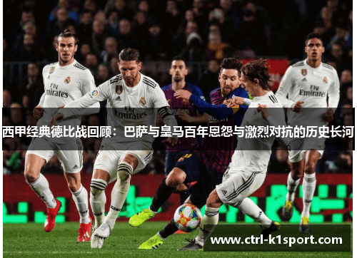 西甲经典德比战回顾：巴萨与皇马百年恩怨与激烈对抗的历史长河