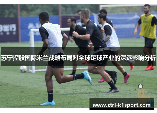 苏宁控股国际米兰战略布局对全球足球产业的深远影响分析